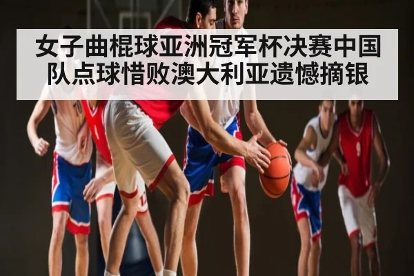 女子曲棍球亚洲冠军杯决赛中国队点球惜败澳大利亚遗憾摘银