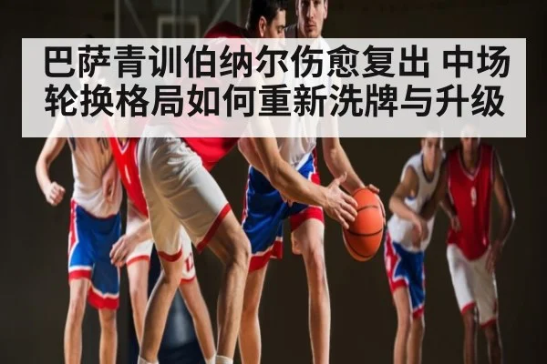 巴萨青训伯纳尔伤愈复出 中场轮换格局如何重新洗牌与升级